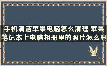 手机清洁苹果电脑怎么清理 苹果笔记本上电脑相册里的照片怎么删除